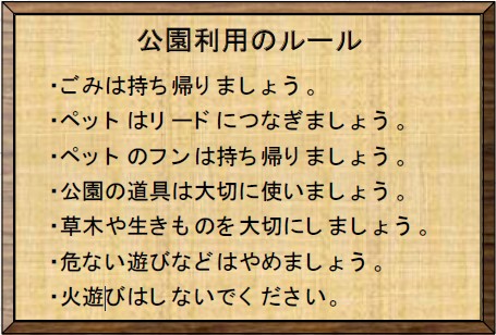 公園利用のルール ・ごみは持ち帰りましょう。 ・ペットはリードにつなぎましょう。 ・ペットのフンは持ち帰りましょう。 ・公園の道具は大切に使いましょう。 ・草木や生きものを大切にしましょう。 ・危ない遊びなどはやめましょう。 ・火遊びはしないでください。